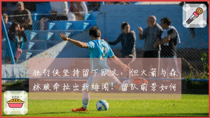 独行侠坚持留下欧文，但火箭与森林狼牵扯出新绯闻！留队前景如何？