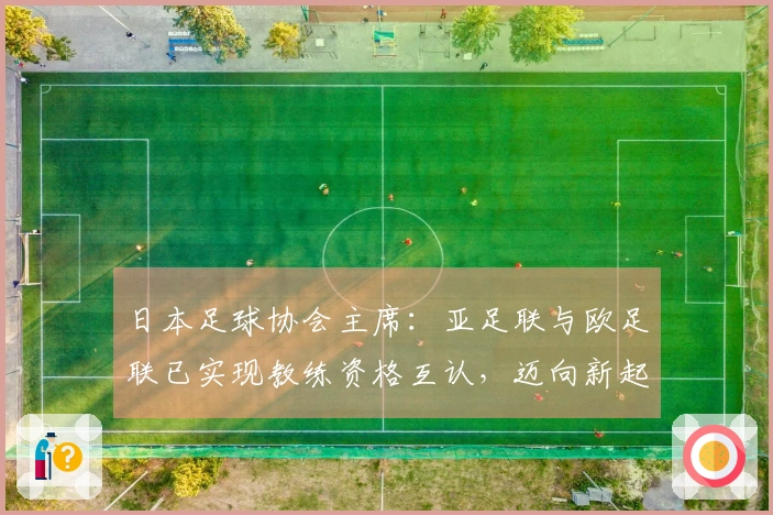 日本足球协会主席：亚足联与欧足联已实现教练资格互认，迈向新起点