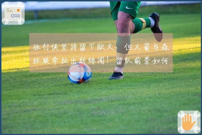 独行侠坚持留下欧文，但火箭与森林狼牵扯出新绯闻！留队前景如何？