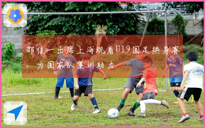 邵佳一出席上海观看U19国足热身赛，为国家队集训助力
